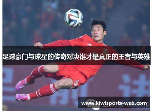 足球豪门与球星的传奇对决谁才是真正的王者与英雄