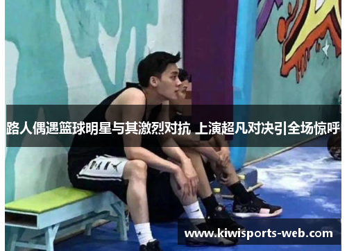 路人偶遇篮球明星与其激烈对抗 上演超凡对决引全场惊呼